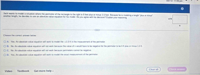 Jack wants to model a situation where the perimeter of the rectangle to the right is 6 feet plus or minus 1.5 feet. Because he is modeling a length "plus or minus"
another length, he decides to use an absolute value equation for his model. Do you agree with his decision? Explain your reasioning 
Choose the conect anewer below
A. Yes. An absolute vallue equation will work to model the s1.5 ft in the measurement of the permeter
B. Nis Am albeolute vailue equation will not work because the vailue of x would have to be negative for the permeter to be 6 ft plus or minus 1.5 ft.
C. No. An absolute value equation weill not work because permeters cannot be negative.
D. Yes. An absolute value equation will work to model the exact measurement of the perimeter
Video Textbook Get more help- Clear all Check anse