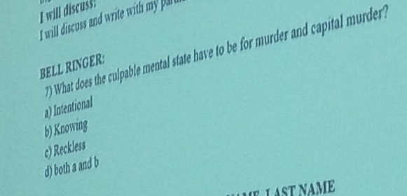 will discuss!
I will discuss and write with my puli
) What does the culpable mental state have to be for murder and capital murder ?
BELL RINGER:
a) Intentional
b) Knowing
c) Reckless
d) both a and b
IEL AST NAME