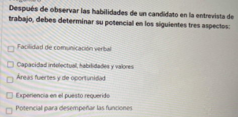 Después de observar las habilidades de un candidato en la entrevista de
trabajo, debes determinar su potencial en los siguientes tres aspectos:
Facilidad de comunicación verbal
Capacidad intelectual, habilidades y valores
Áreas fuertes y de oportunidad
Experiencia en el puesto requerido
Potencial para desempeñar las funciones