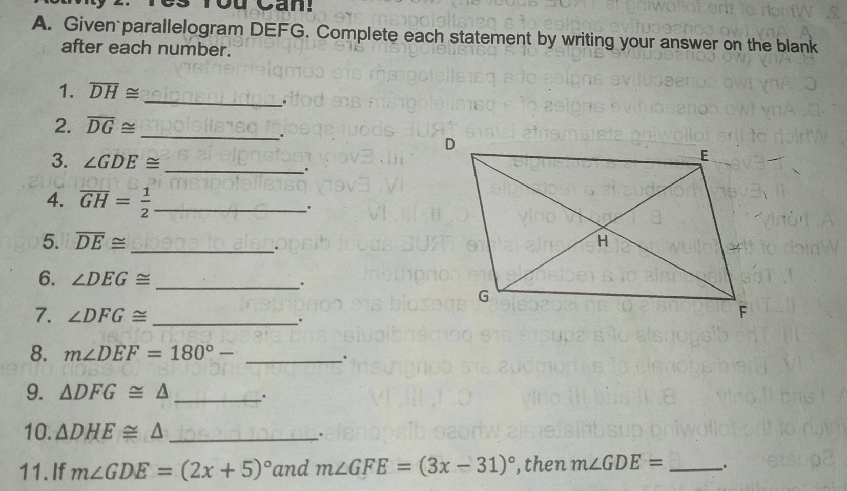 You Can! 
A. Given parallelogram DEFG. Complete each statement by writing your answer on the blank 
after each number. 
1. overline DH≌
_. 
2. overline DG≌ _ 
. 
3. ∠ GDE≌ _ 
. 
4. overline GH= 1/2  _ 
5. overline DE≌ _ 
. 
6. ∠ DEG≌ _ 
7. ∠ DFG≌ _ 
8. m∠ DEF=180°- _ 
、. 
9. △ DFG≌ △ _ 
. 
10. △ DHE≌ △ _ 
. 
11. If m∠ GDE=(2x+5)^circ  and m∠ GFE=(3x-31)^circ  ,then m∠ GDE= _ 
.