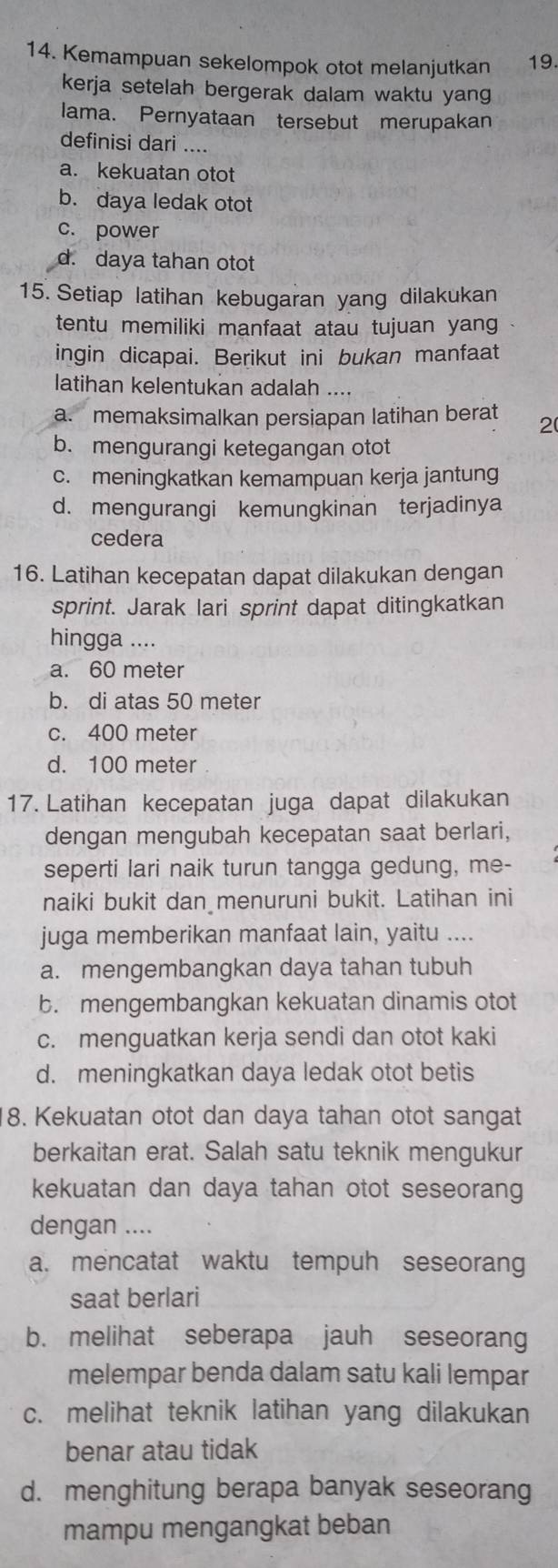 Kemampuan sekelompok otot melanjutkan 19.
kerja setelah bergerak dalam waktu yang
lama. Pernyataan tersebut merupakan
definisi dari ....
a. kekuatan otot
b. daya ledak otot
c. power
d. daya tahan otot
15. Setiap latihan kebugaran yang dilakukan
tentu memiliki manfaat atau tujuan yang
ingin dicapai. Berikut ini bukan manfaat
latihan kelentukan adalah ....
a. memaksimalkan persiapan latihan berat 2
b. mengurangi ketegangan otot
c. meningkatkan kemampuan kerja jantung
d. mengurangi kemungkinan terjadinya
cedera
16. Latihan kecepatan dapat dilakukan dengan
sprint. Jarak lari sprint dapat ditingkatkan
hingga ....
a. 60 meter
b. di atas 50 meter
c. 400 meter
d. 100 meter
17. Latihan kecepatan juga dapat dilakukan
dengan mengubah kecepatan saat berlari,
seperti lari naik turun tangga gedung, me-
naiki bukit dan menuruni bukit. Latihan ini
juga memberikan manfaat lain, yaitu ....
a. mengembangkan daya tahan tubuh
b. mengembangkan kekuatan dinamis otot
c. menguatkan kerja sendi dan otot kaki
d. meningkatkan daya ledak otot betis
8. Kekuatan otot dan daya tahan otot sangat
berkaitan erat. Salah satu teknik mengukur
kekuatan dan daya tahan otot seseorang
dengan ....
a. mencatat waktu tempuh seseorang
saat berlari
b. melihat seberapa jauh seseorang
melempar benda dalam satu kali lempar
c. melihat teknik latihan yang dilakukan
benar atau tidak
d. menghitung berapa banyak seseorang
mampu mengangkat beban