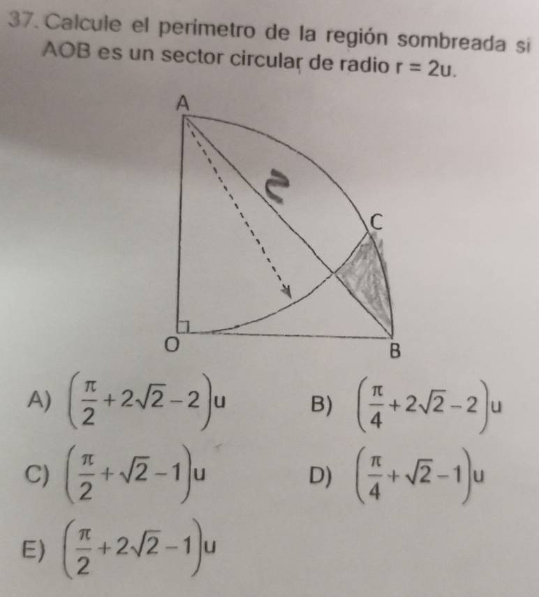 Calcule el perímetro de la región sombreada si
AOB es un sector circular de radio r=2u.
A
C
B
A) ( π /2 +2sqrt(2)-2)u ( π /4 +2sqrt(2)-2)u
B)
C) ( π /2 +sqrt(2)-1)u ( π /4 +sqrt(2)-1)u
D)
E) ( π /2 +2sqrt(2)-1)u