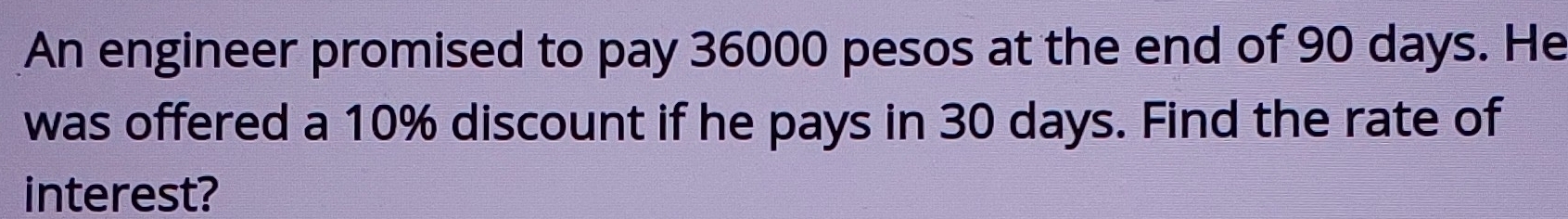 An engineer promised to pay 36000 pesos at the end of 90 days. He 
was offered a 10% discount if he pays in 30 days. Find the rate of 
interest?