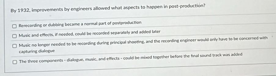 By 1932, improvements by engineers allowed what aspects to happen in post-production?
Rerecording or dubbing became a normal part of postproduction
Music and effects, if needed, could be recorded separately and added later
Music no longer needed to be recording during principal shooting, and the recording engineer would only have to be concerned with
capturing dialogue
The three components - dialogue, music, and effects - could be mixed together before the final sound track was added