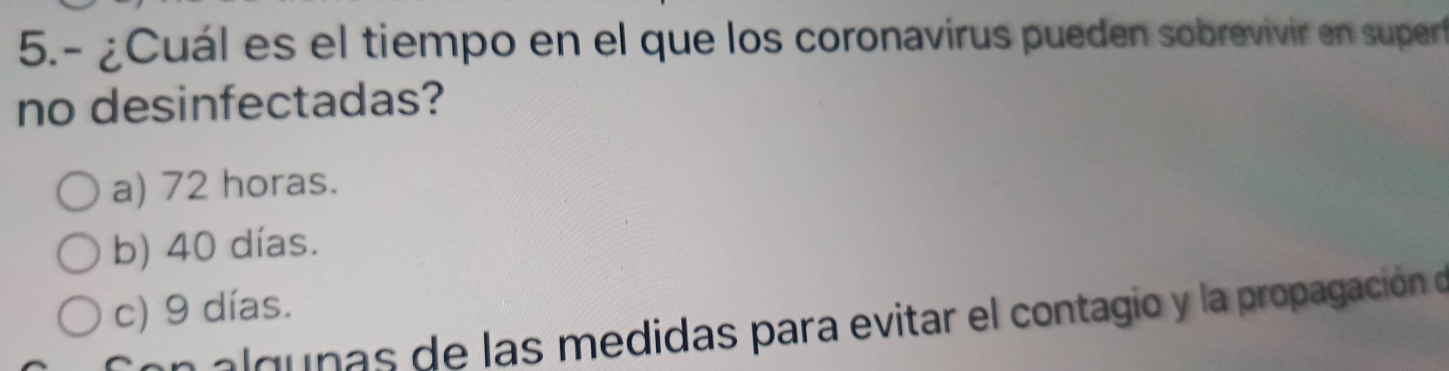 5.- ¿Cuál es el tiempo en el que los coronavirus pueden sobrevivir en supert
no desinfectadas?
a) 72 horas.
b) 40 días.
c) 9 días.
a g nas de las medidas para evitar el contagio y la propagación e