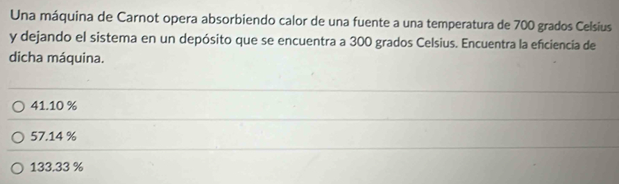 Una máquina de Carnot opera absorbiendo calor de una fuente a una temperatura de 700 grados Celsius
y dejando el sistema en un depósito que se encuentra a 300 grados Celsius. Encuentra la efciencia de
dicha máquina.
41.10 %
57.14 %
133.33 %