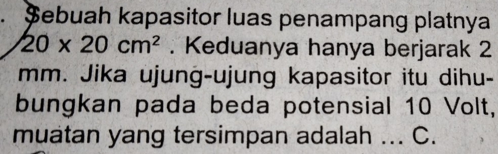 a Șebuah kapasitor luas penampang platnya
20* 20cm^2. Keduanya hanya berjarak 2
mm. Jika ujung-ujung kapasitor itu dihu- 
bungkan pada beda potensial 10 Volt, 
muatan yang tersimpan adalah ... C.