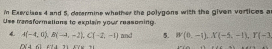 In Exercises 4 and 5, determine whether the polygons with the given vertices a
Use transformations to explain your reasoning. 
4. A(-4,0), B(-4,-2), C(-2,-1) and 5. W(0.-1), X(-5,-1), Y(-3
D(46)E(42) E(82)