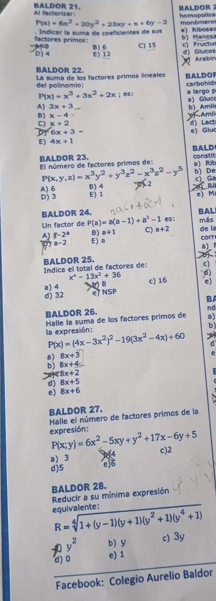 BALDOR 21. BALDOR 2
Al factorizar:
homopolisa
P(x)=6x^2+20y^2+23xy+x+6y-2 monómeror
. Indicar la suma de coeficientes de sus a) Ribosas
factores primos:
b) Manosa
B) 6 C) 15 c) Fructu
D)4 E) 12
d) Glucos
Arabin
BALDOR 22.
La suma de los factores primos lineales BALDOF
del polinomio: carbohid
P(x)=x^3+3x^2+2x; es: a largo p
a) Gluc
A) 3x+3 b) _ Amil
B) x-4 Amil
C) x+2 d) Lact
6x+3- e) Gluc
E) 4x+1
BALD
BALDOR 23.
El número de factores primos de: constit
a) Rib
P(x,y,z)=x^3y^2+y^3z^2-x^3z^2-y^5 b)De
A) 6 B) 4 2 B Ril c) Ga
D)3 E) 1 e) M
BALDOR 24. BAL
Un factor de P(a)=a(a-1)+a^3-1 es: más
A) p-2^a B) a+1 C) a+2 de la
a-2 E) a cort
BALDOR 25. a)_ 
  
Indica el total de factores de:
9
x^4-13x^2+36
d)
a) 4 8 c) 16 e)
d) 32 e NSP
BA
BALDOR 26.
nd
Halle la suma de los factores primos de a)
b)
la expresión:
P(x)=(4x-3x^2)^2-19(3x^2-4x)+60
a) 8x+3 d
e
b) 8x+4
8x+2
d) 8x+5
e) 8x+6
BALDOR 27.
Halle el número de factores primos de la
expresión: P(x;y)=6x^2-5xy+y^2+17x-6y+5
c)2
a)_3 e)6
d)5
BALDOR 28.
Reducir a su mínima expresión
equivalente:
R=sqrt[4](1+(y-1)(y+1)(y^2+1)(y^4+1))
y^2 b) y c) 3y
d) 0 e) 1
Facebook: Colegio Aurelio Baldor