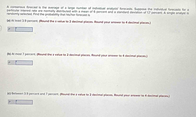 A consensus forecast is the average of a large number of individual analysts' forecasts. Suppose the individual forecasts for a 
particular interest rate are normally distributed with a mean of 6 percent and a standard deviation of 1,7 percent. A single analyst is 
randomly selected. Find the probability that his/her forecast is 
(a) At least 3.9 percent. (Round the z value to 2 decimal places. Round your answer to 4 decimal places.)
P
(b) At most 7 percent. (Round the z value to 2 decimal places. Round your answer to 4 decimal places.)
P
(c) Between 3.9 percent and 7 percent. (Round the z value to 2 decimal places. Round your answer to 4 decimal places.) 
P