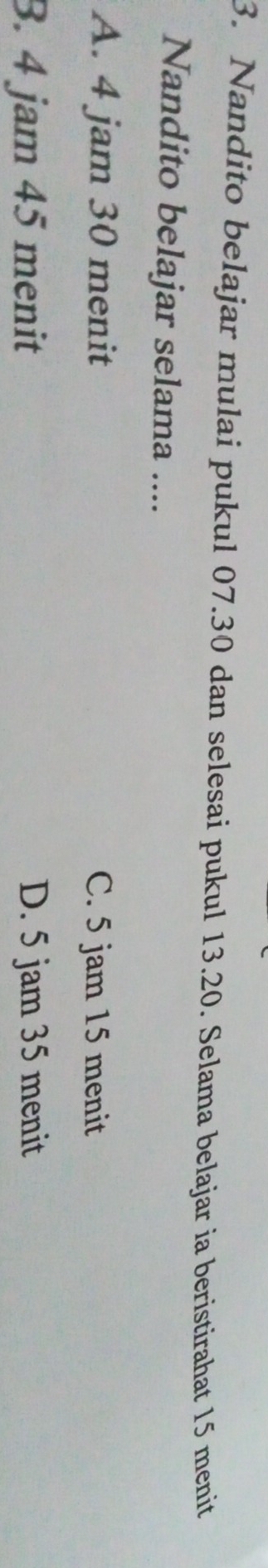 Nandito belajar mulai pukul 07.30 dan selesai pukul 13.20. Selama belajar ia beristirahat 15 menit
Nandito belajar selama ....
A. 4 jam 30 menit C. 5 jam 15 menit
3. 4 jam 45 menit D. 5 jam 35 menit