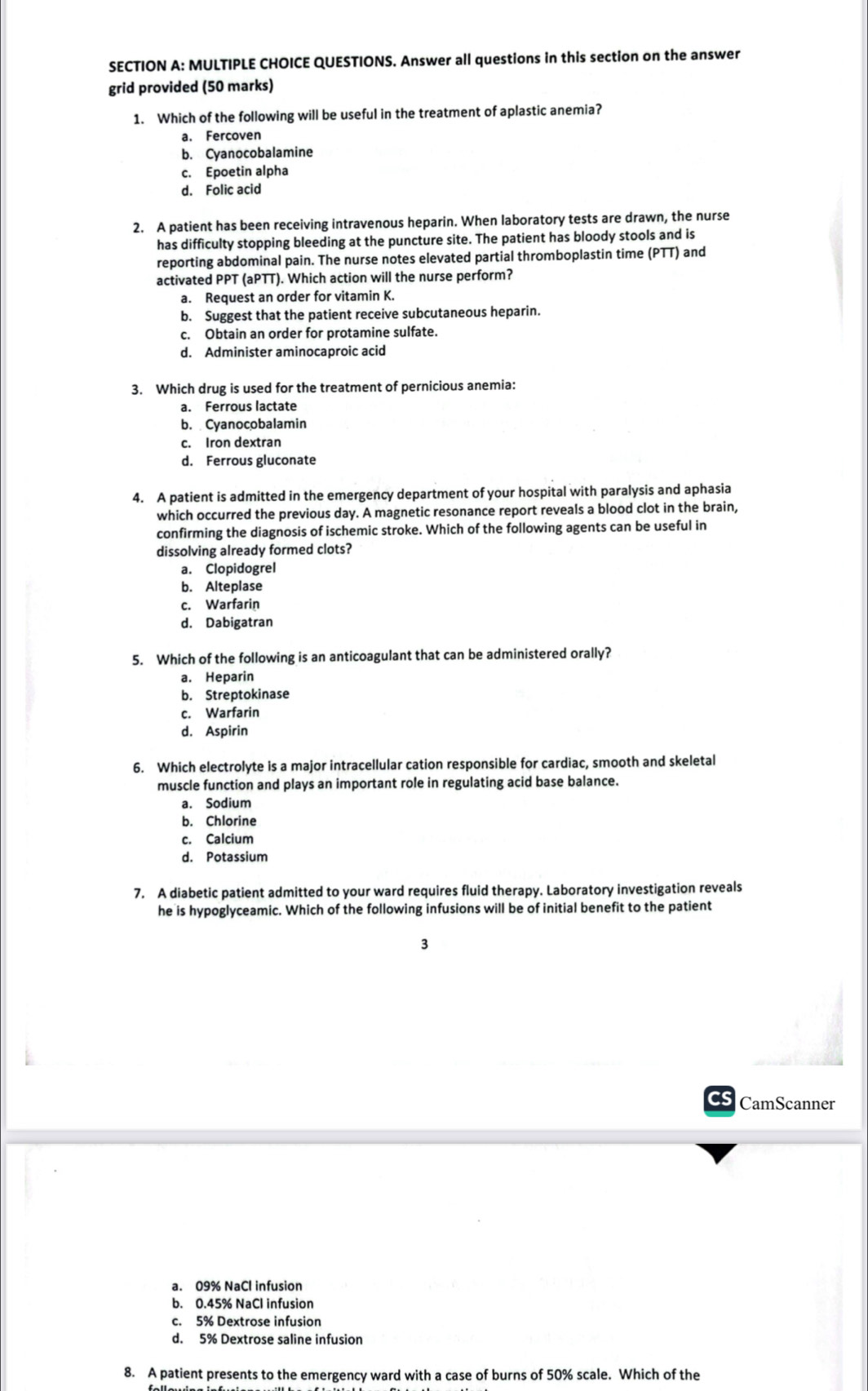 QUESTIONS. Answer all questions in this section on the answer
grid provided (50 marks)
1. Which of the following will be useful in the treatment of aplastic anemia?
a. Fercoven
b. Cyanocobalamine
c. Epoetin alpha
d. Folic acid
2. A patient has been receiving intravenous heparin. When laboratory tests are drawn, the nurse
has difficulty stopping bleeding at the puncture site. The patient has bloody stools and is
reporting abdominal pain. The nurse notes elevated partial thromboplastin time (PTT) and
activated PPT (aPTT). Which action will the nurse perform?
a. Request an order for vitamin K.
b. Suggest that the patient receive subcutaneous heparin.
c. Obtain an order for protamine sulfate.
d. Administer aminocaproic acid
3. Which drug is used for the treatment of pernicious anemia:
a. Ferrous lactate
b. Cyanocobalamin
c. Iron dextran
d. Ferrous gluconate
4. A patient is admitted in the emergency department of your hospital with paralysis and aphasia
which occurred the previous day. A magnetic resonance report reveals a blood clot in the brain,
confirming the diagnosis of ischemic stroke. Which of the following agents can be useful in
dissolving already formed clots?
a. Clopidogrel
b. Alteplase
c. Warfarin
d. Dabigatran
5. Which of the following is an anticoagulant that can be administered orally?
a. Heparin
b. Streptokinase
c. Warfarin
d. Aspirin
6. Which electrolyte is a major intracellular cation responsible for cardiac, smooth and skeletal
muscle function and plays an important role in regulating acid base balance.
a. Sodium
b. Chlorine
c. Calcium
d. Potassium
7. A diabetic patient admitted to your ward requires fluid therapy. Laboratory investigation reveals
he is hypoglyceamic. Which of the following infusions will be of initial benefit to the patient
3
C CamScanner
a. 09% NaCl infusion
b. 0.45% NaCl infusion
c. 5% Dextrose infusion
d. 5% Dextrose saline infusion
8. A patient presents to the emergency ward with a case of burns of 50% scale. Which of the