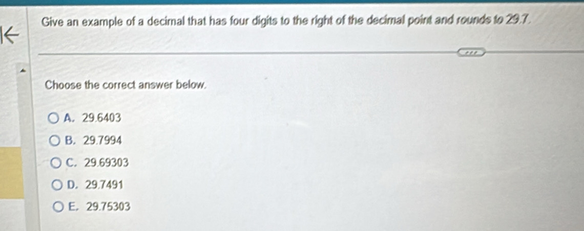 Give an example of a decimal that has four digits to the right of the decimal point and rounds to 29.7.
Choose the correct answer below.
A. 29.6403
B. 29.7994
C. 29.69303
D. 29.7491
E. 29.75303