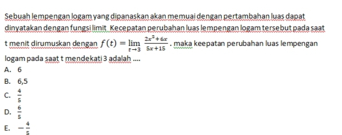 Sebuah lempengan logam yang dipanaskan akan memuai dengan pertambahan luas dapat
dinyatakan dengan fungsi limit Kecepatan perubahan luas lempengan logam tersebut pada saat
t menit dirumuskan dengan f(t)=limlimits _tto 3 (2x^2+6x)/5x+15 . maka keepatan perubahan luas lempengan
logam pada saat t mendekati 3 adalah ....
A. 6
B. 6,5
C.  4/5 
D.  6/5 
E. - 4/5 