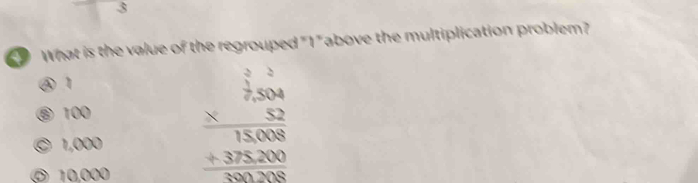 What is the value of the regrouped "1" above the multiplication problem?
④ 1
⑨ 100
© 1,000
⑦ 10,000
beginarrayr  2/7,504  *  52/52  hline 15,008 +32,000 hline 100,000endarray