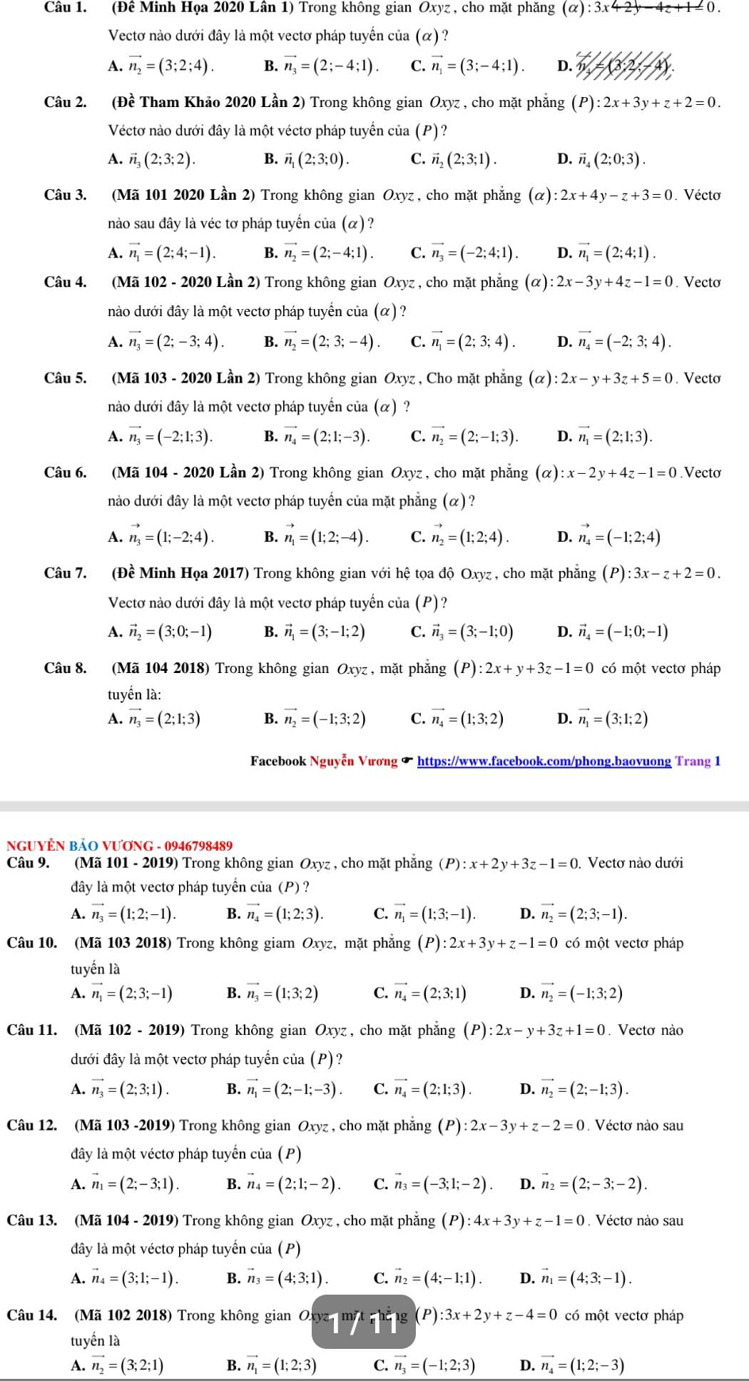 (Đê Minh Họa 2020 Lân 1) Trong không gian Oxyz , cho mặt phăng (alpha ):3x+2y-4z+1=0.
Vectơ nào dưới đây là một vectơ pháp tuyến của (α) ?
A. vector n_2=(3;2;4). B. vector n_3=(2;-4;1). C. vector n_1=(3;-4;1). D. m=(3:(3,2,-
Câu 2. (Đề Tham Khảo 2020 Lần 2) Trong không gian Oxyz , cho mặt phẳng (P):2x+3y+z+2=0.
Véctơ nào dưới đây là một véctơ pháp tuyển của (P)?
A. vector n_3(2;3;2). B. vector n_1(2;3;0). C. vector n_2(2;3;1). D. vector n_4(2;0;3).
Câu 3. (Mã 101 2020 Lần 2) Trong không gian Oxyz , cho mặt phẳng (α) :2x+4y-z+3=0. Vécto
nào sau đây là véc tơ pháp tuyến của (α)?
A. vector n_1=(2;4;-1). B. vector n_2=(2;-4;1). C. vector n_3=(-2;4;1). D. vector n_1=(2;4;1).
Câu 4. (Mã 102 - 2020 Lần 2) Trong không gian Oxyz , cho mặt phẳng (alpha ):2x-3y+4z-1=0. Vecto
nào dưới đây là một vectơ pháp tuyến của (α) ?
A. vector n_3=(2;-3;4). B. vector n_2=(2;3;-4). C. vector n_1=(2;3;4). D. vector n_4=(-2;3;4).
Câu 5. (Mã 103 - 2020 Lần 2) Trong không gian Oxyz , Cho mặt phẳng (α) :2x-y+3z+5=0. Vecto
nào dưới đây là một vectơ pháp tuyển của (α) ?
A. vector n_3=(-2;1;3). B. vector n_4=(2;1;-3). C. vector n_2=(2;-1;3). D. vector n_1=(2;1;3).
Câu 6. (Mã 104 - 2020 Lần 2) Trong không gian Oxyz , cho mặt phăng c ( ) :x-2y+4z-1=0.Vecto
nào dưới đây là một vectơ pháp tuyến của mặt phẳng (alpha )
A. vector n_3=(1;-2;4) B. vector n_1=(1;2;-4). C. vector n_2=(1;2;4). D. vector n_4=(-1;2;4)
Câu 7. (Đề Minh Họa 2017) Trong không gian với hệ tọa độ Oxyz , cho mặt phẳng (P):3x-z+2=0.
Vectơ nào dưới đây là một vectơ pháp tuyến của (P)?
A. vector n_2=(3;0;-1) B. vector n_1=(3;-1;2) C. vector n_3=(3;-1;0) D. vector n_4=(-1;0;-1)
Câu 8. (Mã 104 2018) Trong không gian Oxyz , mặt phẳng (P):2x+y+3z-1=0 có một vectơ pháp
tuyển là:
A. vector n_3=(2;1;3) B. vector n_2=(-1;3;2) C. vector n_4=(1;3;2) D. vector n_1=(3;1;2)
Facebook Nguyễn Vương ✔ https://www.facebook.com/phong.baovuong Trang 1
NGUYÊN BẢO VƯơNG - 0946798489
Câu 9. (Mã 101 - 2019) Trong không gian Oxyz , cho mặt phẳng (P):x+2y+3z-1=0. Vectơ nào dưới
đây là một vectơ pháp tuyển của (P) ?
A. vector n_3=(1;2;-1). B. vector n_4=(1;2;3). C. vector n_1=(1;3;-1). D. vector n_2=(2;3;-1).
Câu 10. (Mã 103 2018) Trong không giam Oxyz, mặt phẳng (P):2x+3y+z-1=0 có một vectơ pháp
tuyến là
A. vector n_1=(2;3;-1) B. vector n_3=(1;3;2) C. vector n_4=(2;3;1) D. vector n_2=(-1;3;2)
Câu 11. (Mã 102 - 2019) Trong không gian Oxyz , cho mặt phẳng (P):2x-y+3z+1=0. Vectơ nào
đưới đây là một vectơ pháp tuyến của (P)?
A. vector n_3=(2;3;1). B. vector n_1=(2;-1;-3). C. vector n_4=(2;1;3). D. vector n_2=(2;-1;3).
Câu 12. (Mã 103 -2019) Trong không gian Oxyz , cho mặt phẳng (P):2x-3y+z-2=0. Véctơ nào sau
đây là một véctơ pháp tuyển của (P)
A. vector n_1=(2;-3;1). B. vector n_4=(2;1;-2). C. vector n_3=(-3;1;-2) D. vector n_2=(2;-3;-2).
Câu 13. (Mã 104 - 2019) Trong không gian Oxyz , cho mặt phẳng (P) :4x+3y+z-1=0. Véctơ nào sau
đây là một véctơ pháp tuyển của (P)
A. vector n_4=(3;1;-1). B. vector n_3=(4;3;1). C. vector n_2=(4;-1;1). D. vector n_1=(4;3;-1).
Câu 14. (Mã 102 2018) Trong không gian Oxya mặt phẳng (P) :3x+2y+z-4=0 có một vectơ pháp
tuyến là
A. vector n_2=(3;2;1) B. vector n_1=(1;2;3) C. vector n_3=(-1;2;3) D. vector n_4=(1;2;-3)