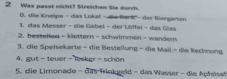 Was passt nicht? Streichen Sie durch. 
0. die Kneipe - das Lokal - die Bank - der Biergarten 
1. das Messer - die Gabel - der Löffel - das Glas 
2. bestellen - klettern - schwimmen - wandern 
3. die Speisekarte - die Bestellung - die Mail - die Rechnung 
4. gut - teuer - lecker - schön 
5. die Limonade - das Trinkgeld - das Wasser - die Apfelsaf