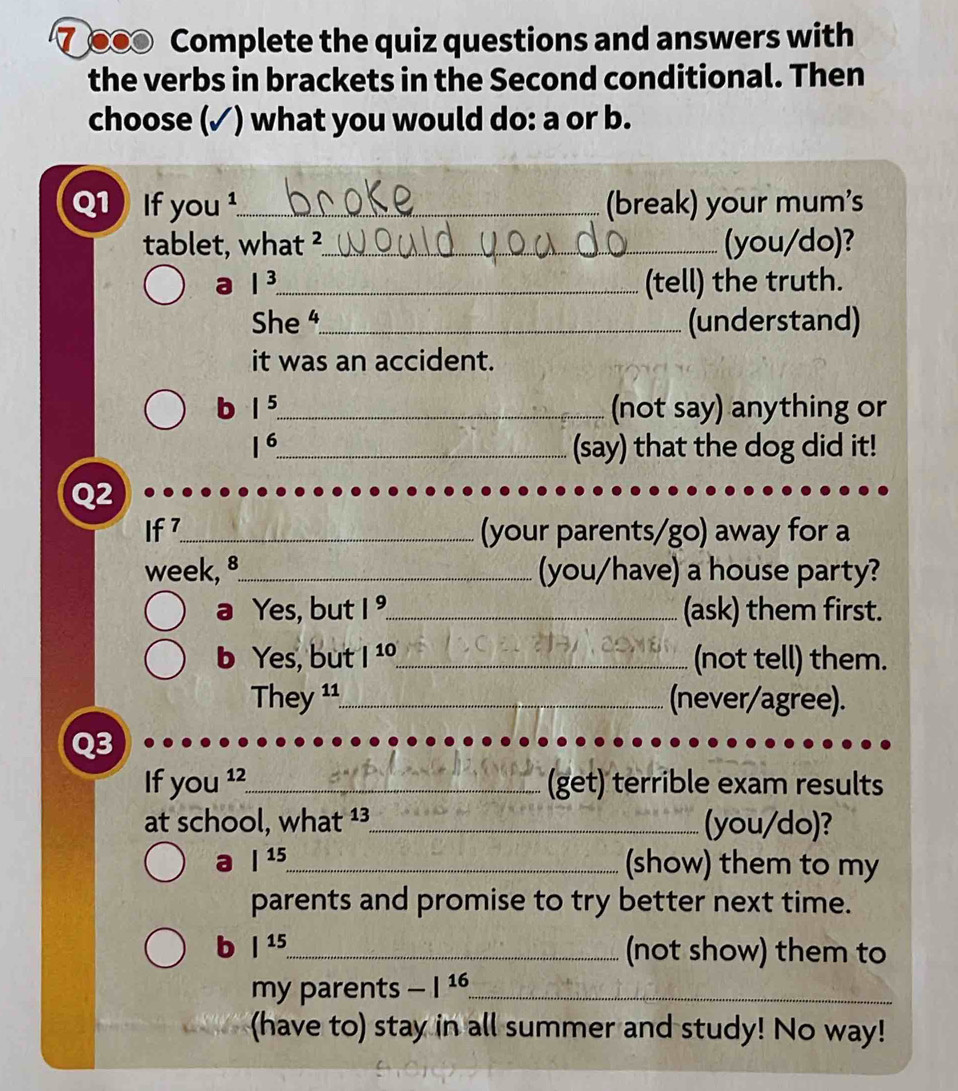 ⑦ ●● Complete the quiz questions and answers with 
the verbs in brackets in the Second conditional. Then 
choose (✓) what you would do: a or b. 
Q1 If yo 1 _(break) your mum's 
tablet, what ²_ (you/do)? 
a |^3 _ (tell) the truth. 
She _(understand) 
it was an accident. 
b |^5 _ (not say) anything or
1^6. _ (say) that the dog did it! 
Q2 
If7_ (your parents/go) away for a 
week, 8_ (you/have) a house party? 
a Yes, but 1^9 _ (ask) them first. 
b Yes, but |^10 _ (not tell) them. 
T ey 11_ (never/agree). 
Q3 
If you^(12) _ (get) terrible exam results 
at school, what ¹³_ (you/do)? 
a |^15 _ (show) them to my 
parents and promise to try better next time. 
b |^15 _ (not show) them to 
my parents -|16 _ 
(have to) stay in all summer and study! No way!