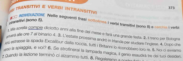 373 
BI TRANSITIVI E VERBI INTRANSITIVI 
intransitivi (sono 5). 
■★□ INDIVIDUAZIONE Nelle seguenti frasi sottolinea i verbi transitivi (sono 8) e cerchia i verbi 
1. Mia sorella compie diciotto anni alla fine del mese e farà una grande festa. 2. Il treno per Bologna 
arriverà alle ore 7 al binario 4. 3. L'estate prossima andrò in Irlanda per studiare l'inglese. 4. Dopo che 
Artù estrasse la spada Excalibur dalla roccia, tutti i Britanni lo riconobbero loro re. 5. Noi ci avviamo 
verso la spiaggia, e voi? 6. Se strofinerai la lampada magica, il genio esaudirà tre dei tuoi desideri. 
7, Quando la lezione terminò ci alzammo tutti. 8. Regaleremo a nostrs s