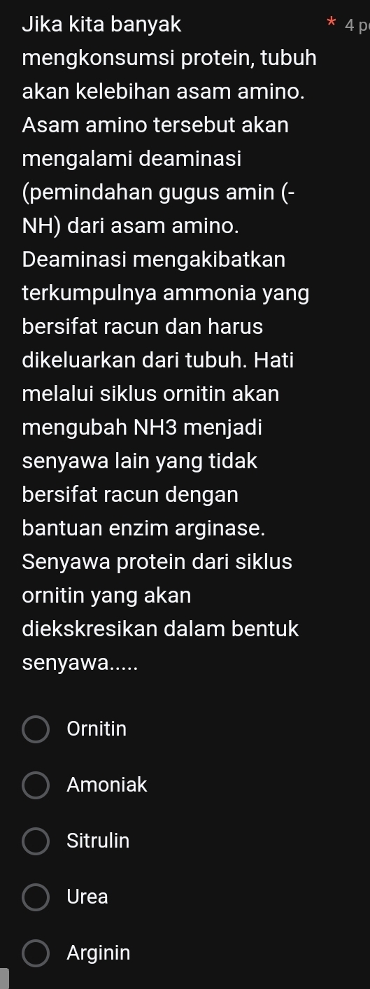 Jika kita banyak 4 p
mengkonsumsi protein, tubuh
akan kelebihan asam amino.
Asam amino tersebut akan
mengalami deaminasi
(pemindahan gugus amin (-
NH) dari asam amino.
Deaminasi mengakibatkan
terkumpulnya ammonia yang
bersifat racun dan harus
dikeluarkan dari tubuh. Hati
melalui siklus ornitin akan
mengubah NH3 menjadi
senyawa lain yang tidak
bersifat racun dengan
bantuan enzim arginase.
Senyawa protein dari siklus
ornitin yang akan
diekskresikan dalam bentuk
senyawa.....
Ornitin
Amoniak
Sitrulin
Urea
Arginin