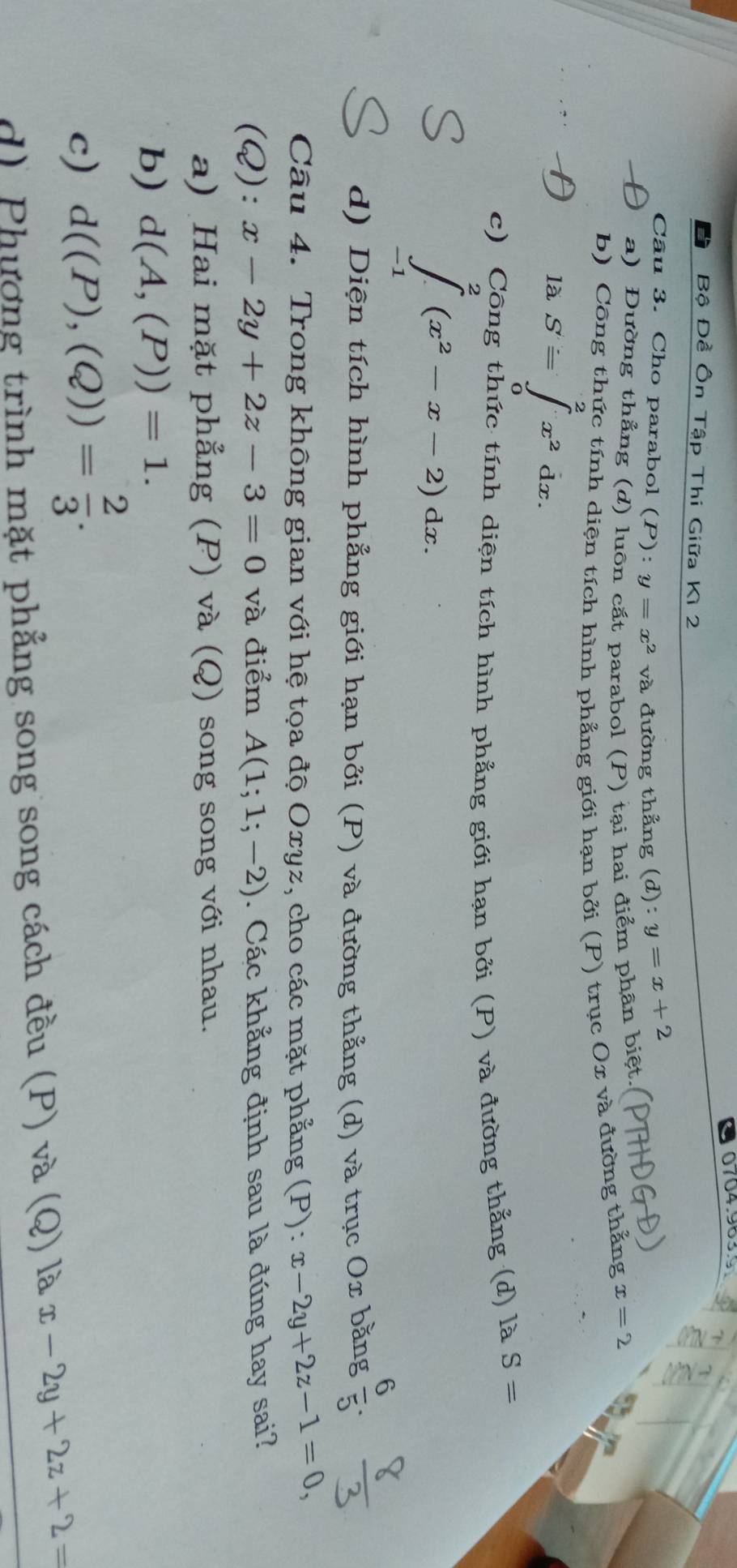 Bộ Đề Ôn Tập Thi Giữa Kì 2
Câu 3. Cho parabol (P):y=x^2va 1 đường thẳng (d):y=x+2
a) Đường thẳng (d) luôn cắt parabol (P) tại hai điểm phân biệt.
b) Công thức tính diện tích hình phẳng giới hạn bởi (P) trục Ox và đường thẳng x=2
là S=∈tlimits _0^(2x^2)dx.
c) Công thức tính diện tích hình phẳng giới hạn bởi (P) và đường thẳng (d) là S=
∈tlimits _(-1)^2(x^2-x-2)dx.
d) Diện tích hình phẳng giới hạn bởi (P) và đường thẳng (d) và trục Ox bằng  6/5 . 
Câu 4. Trong không gian với hệ tọa độ Oxyz, cho các mặt phẳng (P): x-2y+2z-1=0, 
(Q): x-2y+2z-3=0 và điểm A(1;1;-2). Các khẳng định sau là đúng hay sai?
a) Hai mặt phẳng (P) và (Q) song song với nhau.
b) d(A,(P))=1.
c) d((P),(Q))= 2/3 .
d) Phương trình mặt phẳng song song cách đều (P) và (Q) là x-2y+2z+2=