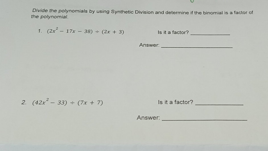 Divide the polynomials by using Synthetic Division and determine if the binomial is a factor of 
the polynomial. 
1. (2x^2-17x-38)/ (2x+3) Is it a factor?_ 
Answer:_ 
2. (42x^2-33)/ (7x+7) Is it a factor?_ 
Answer:_