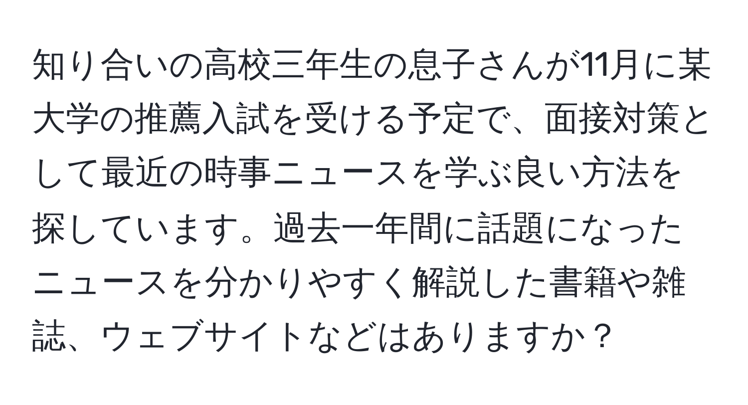 知り合いの高校三年生の息子さんが11月に某大学の推薦入試を受ける予定で、面接対策として最近の時事ニュースを学ぶ良い方法を探しています。過去一年間に話題になったニュースを分かりやすく解説した書籍や雑誌、ウェブサイトなどはありますか？