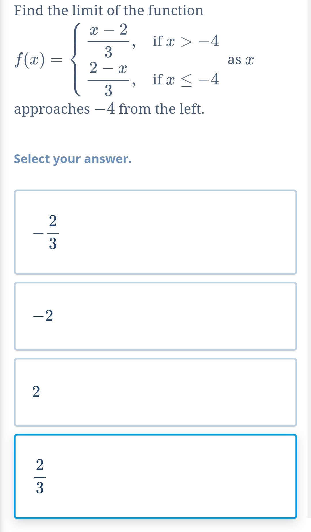 Find the limit of the function
f(x)-beginarrayl  (x-2)/3 ,ifx>-4  (2-x)/3 ,ifx≤ -4endarray. as x
approaches −4 from the left.
Select your answer.
- 2/3 
-2
2
 2/3 