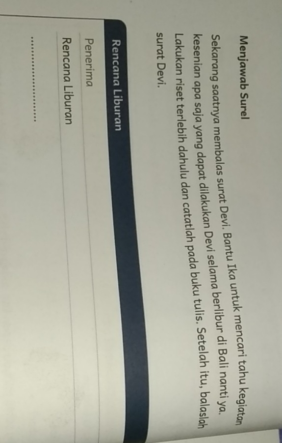 Menjawab Surel 
Sekarang saatnya membalas surat Devi. Bantu Ika untuk mencari tahu kegiatan 
kesenian apa saja yang dapat dilakukan Devi selama berlibur di Bali nanti ya. 
Lakukan riset terlebih dahulu dan catatlah pada buku tulis. Setelah itu, balaslah 
surat Devi. 
Rencana Liburan 
Penerima 
Rencana Liburan 
_