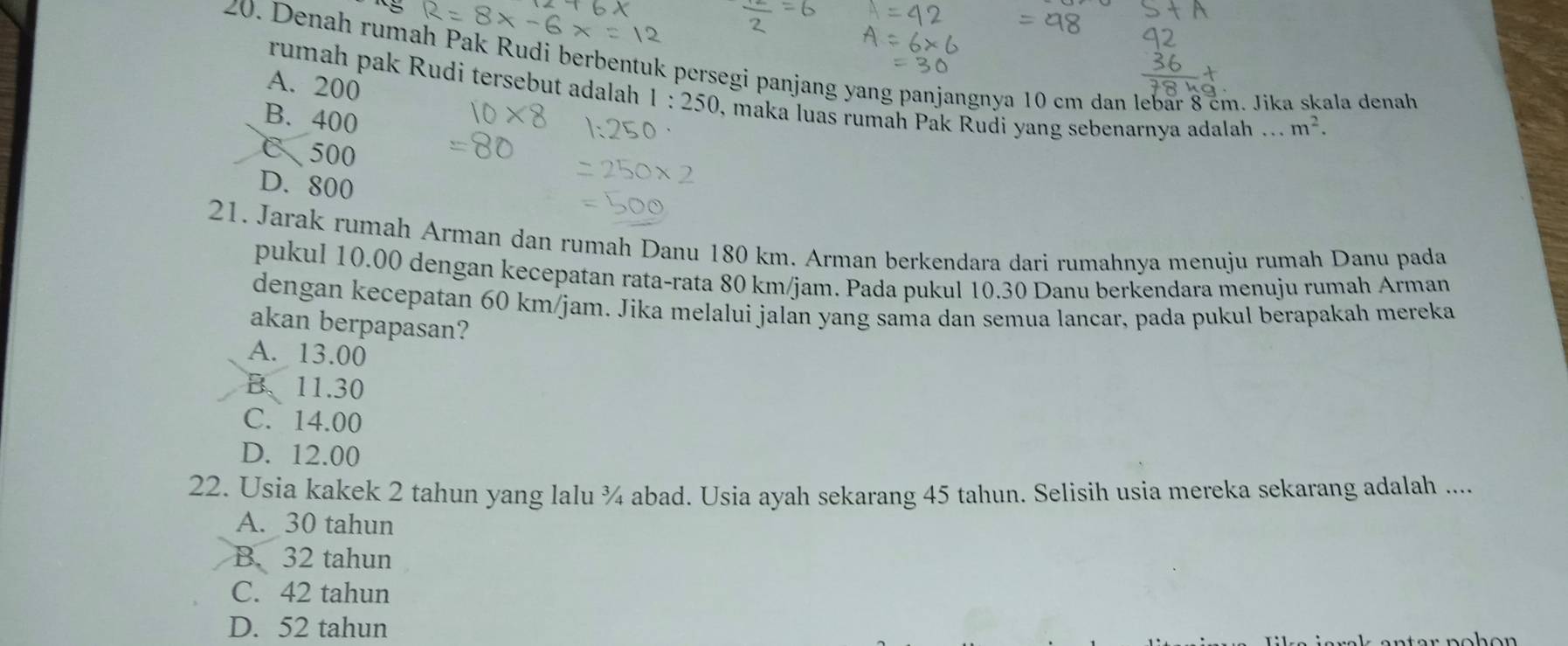 Denah rumah Pak Rudi berbentuk persegi panjang yang panjangnya 10 cm dan lebar 8 cm. Jika skala denah
A. 200
rumah pak Rudi tersebut adalah 1:250 , maka luas rumah Pak Rudi yang sebenarnya adalah ... m^2.
B. 400
C、 500
D. 800
21. Jarak rumah Arman dan rumah Danu 180 km. Arman berkendara dari rumahnya menuju rumah Danu pada
pukul 10.00 dengan kecepatan rata-rata 80 km/jam. Pada pukul 10.30 Danu berkendara menuju rumah Arman
dengan kecepatan 60 km/jam. Jika melalui jalan yang sama dan semua lancar, pada pukul berapakah mereka
akan berpapasan?
A. 13.00
B、 11.30
C. 14.00
D. 12.00
22. Usia kakek 2 tahun yang lalu ¾ abad. Usia ayah sekarang 45 tahun. Selisih usia mereka sekarang adalah ....
A. 30 tahun
B. 32 tahun
C. 42 tahun
D. 52 tahun