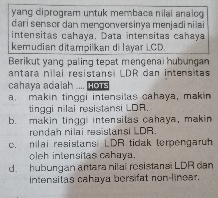 yang diprogram untuk membaca nilai analog
dari sensor dan mengonversinya menjadi nilai
intensitas cahaya. Data intensitas cahaya
kemudian ditampilkan di layar LCD.
Berikut yang paling tepat mengenai hubungan
antara nilai resistansi LDR dan intensitas
cahaya adalah .... HoTs
a. makin tinggi intensitas cahaya, makin
tinggi nilai resistansi LDR.
b. makin tinggi intensitas cahaya, makin
rendah nilai resistansi LDR.
c. nilai resistansi LDR tidak terpengaruh
oleh intensitas cahaya.
d. hubungan antara nilai resistansi LDR dan
intensitas cahaya bersifat non-linear.