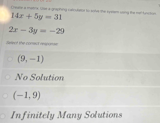 Create a matrix. Use a graphing calculator to solve the system using the rref function.
14x+5y=31
2x-3y=-29
Select the correct response:
(9,-1)
No Solution
(-1,9)
Infinitely Many Solutions