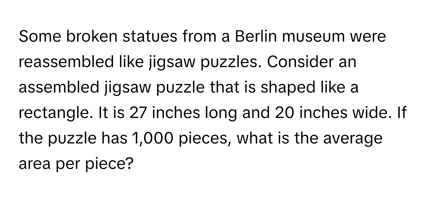 Some broken statues from a Berlin museum were reassembled like jigsaw puzzles. Consider an assembled jigsaw puzzle that is shaped like a rectangle. It is 27 inches long and 20 inches wide. If the puzzle has 1,000 pieces, what is the average area per piece?