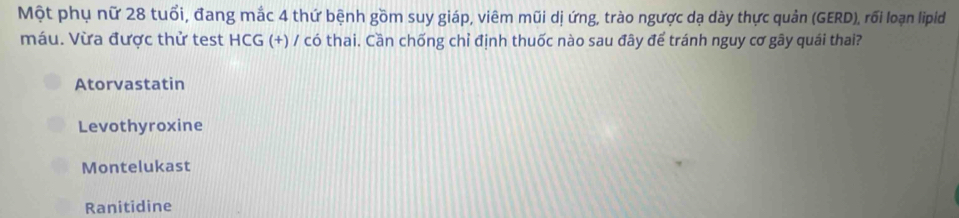 Một phụ nữ 28 tuổi, đang mắc 4 thứ bệnh gồm suy giáp, viêm mũi dị ứng, trào ngược dạ dày thực quản (GERD), rối loạn lipid
máu. Vừa được thử test HCG (+) / có thai. Cần chống chỉ định thuốc nào sau đây để tránh nguy cơ gây quái thai?
Atorvastatin
Levothyroxine
Montelukast
Ranitidine