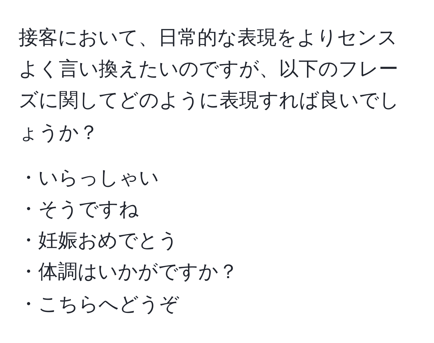 接客において、日常的な表現をよりセンスよく言い換えたいのですが、以下のフレーズに関してどのように表現すれば良いでしょうか？

・いらっしゃい  
・そうですね  
・妊娠おめでとう  
・体調はいかがですか？  
・こちらへどうぞ