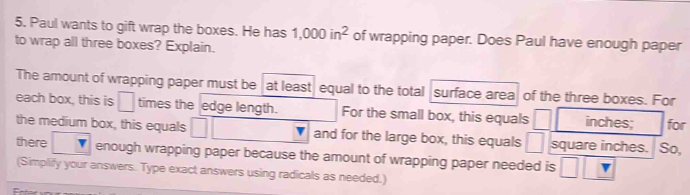 Paul wants to gift wrap the boxes. He has 1,000in^2 of wrapping paper. Does Paul have enough paper 
to wrap all three boxes? Explain. 
The amount of wrapping paper must be at least equal to the total surface area of the three boxes. For 
each box, this is □ times the edge length. For the small box, this equals inches; for 
the medium box, this equals and for the large box, this equals square inches. So, 
there enough wrapping paper because the amount of wrapping paper needed is 
(Simplify your answers. Type exact answers using radicals as needed.)