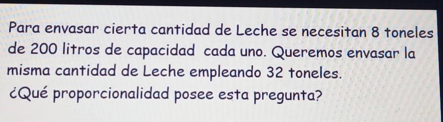 Para envasar cierta cantidad de Leche se necesitan 8 toneles
de 200 litros de capacidad cada uno. Queremos envasar la
misma cantidad de Leche empleando 32 toneles.
ćQué proporcionalidad posee esta pregunta?