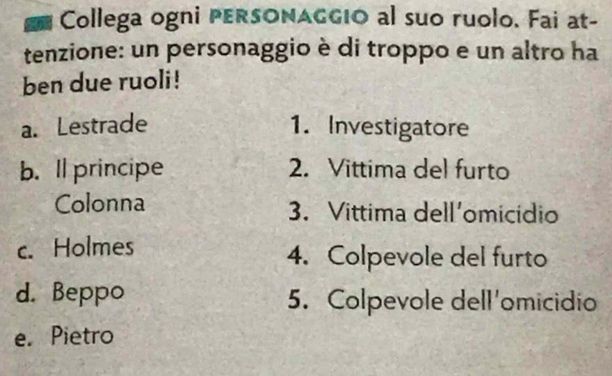 Collega ogni PERSONAGGIO al suo ruolo. Fai at-
tenzione: un personaggio è di troppo e un altro ha
ben due ruoli!
a. Lestrade 1. Investigatore
b. ll principe 2. Vittima del furto
Colonna 3. Vittima dell'omicidio
c. Holmes
4. Colpevole del furto
d. Beppo
5. Colpevole dell'omicidio
e. Pietro