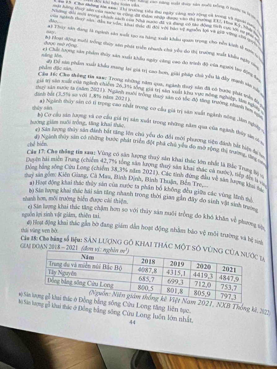 đại khi hậu loán vàu.
c năng cao năng suất thủy sản nuôi trồng ở nước ta là t
Câu 15. Cho thông tin san: Thị trường tiểu thụ ngày càng mở rộng cả trong và ngoài mước
mặt hàng thuý sản của nước ta cũng đã thầm nhập được vào thị trường EU, Hoa Ký, Nhậ tự
dào,..
Những đổi mới trong chính sách của Nhà nước đã và đang có tác động tích cực tới sự phái 
của ngành thuỷ sản: đầu tư vồn; khai thác đi đội với bảo vệ nguồn lợi và giữ vững chủ quyê,
nay.
a) Thủy sản đang là ngành sản xuất tạo ra hàng xuất khẩu quan trọng cho nền kinh tế nước t
được mở rộng.
b) Hoạt động nuôi trồng thủy sản phát triển nhanh chú yếu do thị trường xuất khẩu ngày cang
náng lên.
c) Chất lượng sản phẩm thủy sản xuất khẩu ngày căng cao do trình độ của người lao động đượ
phẩm đặc sản.
d) Để sản phẩm xuất khẩu mang lại giá trị cao hơn, giải pháp chủ yếu là đầy mạnh sản xua 
Câu 16: Cho thông tin sau: Trong những năm qua, ngành thuỷ sản đã có bước phát triển đội
giả trị sản xuất của ngãnh chiếm 26,3% tổng giá trị sản xuất khu vực nông nghiệp, lâm nghiệp
dánh bắt (3.5% so với 1,8% năm 2021).
thuỷ sản nước ta (năm 2021). Ngành nuôi trồng thuỷ sản có tốc độ tăng trưởng nhanh hơn ng
thủy sản.
a) Ngành thủy sản có tỉ trọng cao nhất trong cơ cầu giá trị săn xuất ngành nông ,lâm nghiệp 
hướng giảm nuôi trồng, tăng khai thác.
b) Cơ cầu sản lượng và cơ cầu giá trị sản xuất trong những năm qua của ngành thùy sản có
c) Sản lượng thủy sản đánh bắt tăng lên chủ yếu do đổi mới phương tiện đánh bắt hiện đại hơ
chế biển.
d) Ngành thủy săn có những bước phát triển đột phá chủ yếu do mở rộng thị trường, tăng cườ
Cầu 17: Cho thông tin sau: Vùng có sản lượng thuỷ sản khai thác lớn nhất là Bắc Trung Bộ và
Duyên hải miền Trung (chiếm 42,7% tổng sản lượng thuỷ sản khai thác cả nước), tiếp đến là vùng
Đồng bằng sông Cửu Long (chiếm 38,3% năm 2021). Các tỉnh đứng đầu về sản lượng khai thác
thuy sản gồm: Kiên Giang, Cà Mau, Bình Định, Bình Thuận, Bến Tre....
a) Hoạt động khai thác thùy sản của nước ta phân bố không đều giữa các vùng lãnh thổ
b) Sản lượng khai thác hải sản tăng nhanh trong thời gian gần đây do sinh vật sinh trưởng
nhanh hơn, môi trường biển được cải thiện.
nguồn lợi sinh vật giảm, thiên tai.
e) Sản lượng khai thác tăng chậm hơn so với thủy sản nuôi trồng do khó khăn về phương tiện
thái vùng ven bờ.
d) Hoạt động khai thác gần bờ đang giăm dần hoạt động nhằm bảo vệ môi trường và hệ sinh
Câu 18: Cho bằng số liệu: SÁN LƯợNG GÔ KHAI THÁC MộT SÔ V TA
GIAI ĐOẠN 2018 - 2021 (đơ
a) Sảg Cửu Long tăng liên tục.21, NXB Thống kê. 2022)
b) Sảợng gỗ khai thác ở Đồng bằng sông Cửu Long luôn lớn nhất.
44