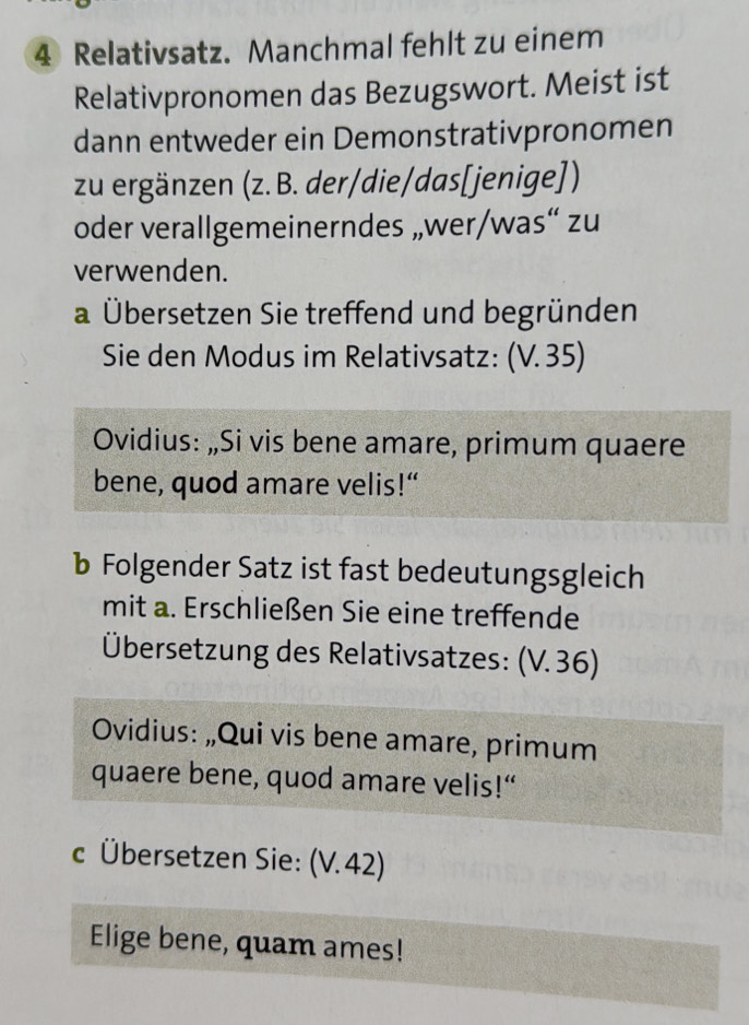 Relativsatz. Manchmal fehlt zu einem 
Relativpronomen das Bezugswort. Meist ist 
dann entweder ein Demonstrativpronomen 
zu ergänzen (z. B. der/die/das[jenige]) 
oder verallgemeinerndes „wer/was“ zu 
verwenden. 
a Übersetzen Sie treffend und begründen 
Sie den Modus im Relativsatz: (V. 35) 
Ovidius: „Si vis bene amare, primum quaere 
bene, quod amare velis!“ 
b Folgender Satz ist fast bedeutungsgleich 
mit a. Erschließen Sie eine treffende 
Übersetzung des Relativsatzes: (V. 36) 
Ovidius: „Qui vis bene amare, primum 
quaere bene, quod amare velis!“ 
c Übersetzen Sie: (V. 42) 
Elige bene, quam ames!