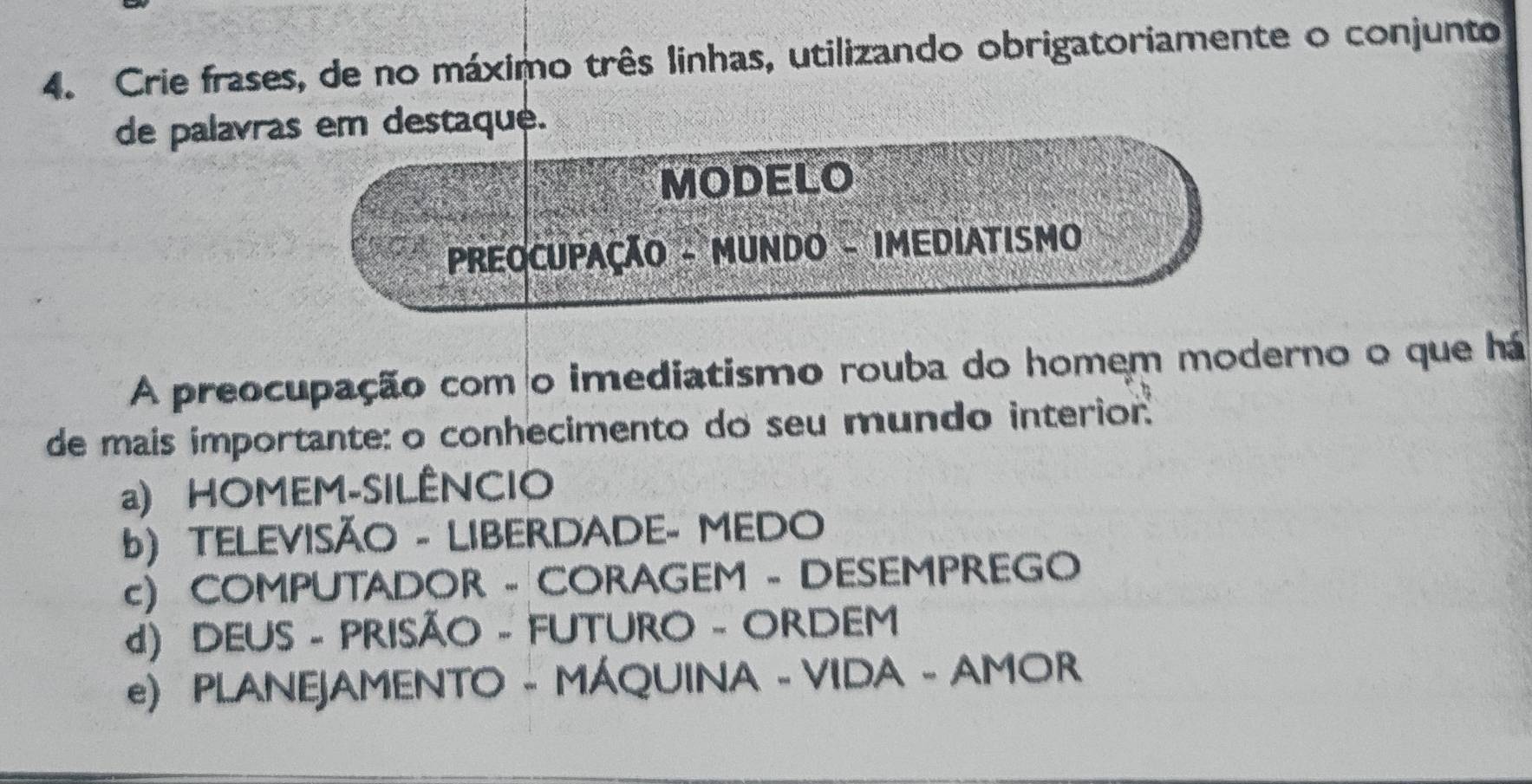 Crie frases, de no máximo três linhas, utilizando obrigatoriamente o conjunto
de palavras em destaque.
MODELO
PREOCUPAÇÃO - MUNDO - IMEDIATISMO
A preocupação com o imediatismo rouba do homem moderno o que há
de mais importante: o conhecimento do seu mundo interior.
a) HOMEM-SILÊNCIO
b) TELEVISÃO - LIBERDADE- MEDO
c) COMPUTADOR - CORAGEM - DESEMPREGO
d) DEUS - PRISÃO - FUTURO - ORDEM
e) PLANEJAMENTO - MÁQUINA - VIDA - AMOR