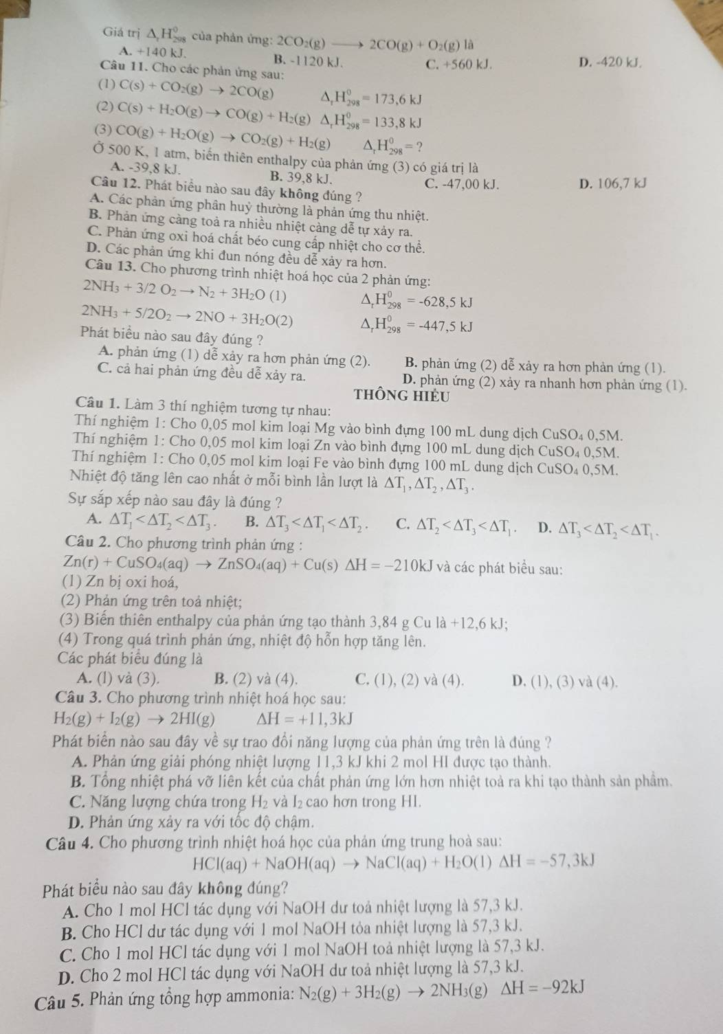 Giá trị △ _rH_(298)^0 của phản ứng: 2CO_2(g)to 2CO(g)+O_2(g)la
A. +140kJ. B. -1120 kJ.
C. +560 kJ. D. -420 kJ.
Câu 11. Cho các phản ứng sau:
(1) C(s)+CO_2(g)to 2CO(g) △ _rH_(298)^0=173,6kJ
(2) C(s)+H_2O(g)to CO(g)+H_2(g) △ _rH_(298)^0=133,8kJ
(3) CO(g)+H_2O(g)to CO_2(g)+H_2(g) △ _rH_(298)^0= ?
Ở 500 K, 1 atm, biến thiên enthalpy của phản ứng (3) có giá trị là
a.-39,8kJ.
B. 39,8 kJ. C. -47,00 kJ. D. 106,7 kJ
Câu 12. Phát biểu nào sau đây không đúng ?
A. Các phản ứng phân huỷ thường là phản ứng thu nhiệt.
B. Phản ứng càng toả ra nhiều nhiệt càng dễ tự xảy ra.
C. Phản ứng oxi hoá chất béo cung cấp nhiệt cho cơ thể.
D. Các phản ứng khi đun nóng đều dễ xảy ra hơn.
Câu 13. Cho phương trình nhiệt hoá học của 2 phản ứng:
2NH_3+3/2O_2to N_2+3H_2O (1) ^. H_(298)^0=-628,5kJ
2NH_3+5/2O_2to 2NO+3H_2O(2)
H_(298)^0=-447,5kJ
Phát biều nào sau đây đúng ?
A. phản ứng (1) dễ xảy ra hơn phản ứng (2). B. phản ứng (2) dễ xảy ra hơn phản ứng (1).
C. cả hai phản ứng đều dễ xảy ra. D. phản ứng (2) xảy ra nhanh hơn phản ứng (1).
tHÔnG HIÉU
Câu 1. Làm 3 thí nghiệm tương tự nhau:
Thí nghiệm 1: Cho 0,05 mol kim loại Mg vào bình đựng 100 mL dung dịch CuSO₄ 0,5M.
Thí nghiệm 1: Cho 0,05 mol kim loại Zn vào bình đựng 100 mL dung dịch CuSO₄ 0,5M.
Thí nghiệm 1: Cho 0,05 mol kim loại Fe vào bình đựng 100 mL dung dịch CuSO₄ 0,5M.
Nhiệt độ tăng lên cao nhất ở mỗi bình lần lượt là △ T_1,△ T_2,△ T_3.
Sự sắp xếp nào sau đây là đúng ?
A. △ T_1 B. △ T_3 C. △ T_2 D. △ T_3
Câu 2. Cho phương trình phản ứng :
Zn(r)+CuSO_4(aq)to ZnSO_4(aq)+Cu(s)△ H=-210kJ và các phát biểu sau:
(1) Zn bị oxi hoá,
(2) Phản ứng trên toả nhiệt;
(3) Biến thiên enthalpy của phản ứng tạo thành 3,84 g Cu la+12,6kJ;
(4) Trong quá trình phản ứng, nhiệt độ hỗn hợp tăng lên.
Các phát biểu đúng là
A. (l) và (3). B. (2) vdot a(4). C. (1), (2) và (4) a D. (1),(3) d(4)
Câu 3. Cho phương trình nhiệt hoá học sau:
H_2(g)+I_2(g)to 2HI(g) Delta H=+11,3kJ
Phát biển nào sau đây về sự trao đồi năng lượng của phản ứng trên là đúng ?
A. Phản ứng giải phóng nhiệt lượng 11,3 kJ khi 2 mol HI được tạo thành.
B. Tổng nhiệt phá vỡ liên kết của chất phản ứng lớn hơn nhiệt toà ra khi tạo thành sản phầm.
C. Năng lượng chứa trong H_2 và I₂ cao hơn trong H1.
D. Phản ứng xảy ra với tốc độ chậm.
Câu 4. Cho phương trình nhiệt hoá học của phản ứng trung hoà sau:
HCI(aq)+NaOH(aq)to NaCI(aq)+H_2O(l)Delta H=-57,3kJ
Phát biểu nào sau đây không đúng?
A. Cho 1 mol HCl tác dụng với NaOH dư toả nhiệt lượng là 57,3 kJ.
B. Cho HCl dư tác dụng với 1 mol NaOH tỏa nhiệt lượng là 57,3 kJ.
C. Cho 1 mol HCl tác dụng với 1 mol NaOH toả nhiệt lượng là 57,3 kJ.
D. Cho 2 mol HCl tác dụng với NaOH dư toả nhiệt lượng là 57,3 kJ.
Câu 5. Phản ứng tổng hợp ammonia: N_2(g)+3H_2(g)to 2NH_3(g)Delta H=-92kJ