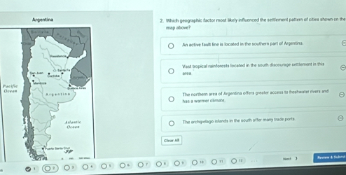 Argentina 2. Which geographic factor most likely influenced the settlement pattern of cities shown on the
map above?
An active faull line is located in the southern part of Argentina.
area Vast tropical rainforests located in the south discourage settlement in this
Pac
The northern area of Argentina offers greater access to freshwater rivers and
has a warmer climate
The archipellago islands in the south offer many trade ports.
Clear All
Nexl  Mestew & Subrv
