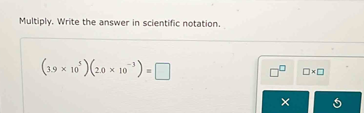 Multiply. Write the answer in scientific notation.
(3.9* 10^5)(2.0* 10^(-3))=□
□^(□) □ * □
×