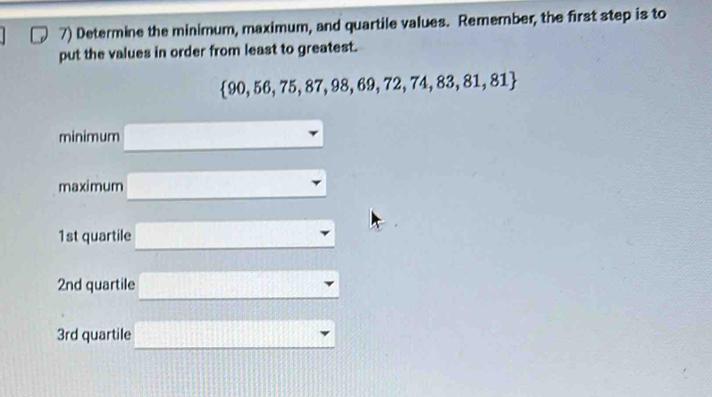 Determine the minimum, maximum, and quartile values. Remember, the first step is to 
put the values in order from least to greatest.
 90,56,75,87,98,69,72,74,83,81,81
minimum 
maximum
1st quartile
2nd quartile
3rd quartile