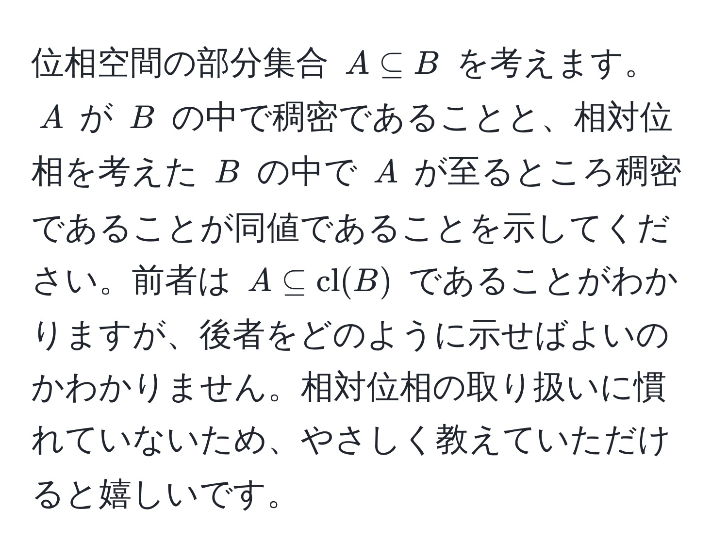 位相空間の部分集合 $A ⊂eq B$ を考えます。$A$ が $B$ の中で稠密であることと、相対位相を考えた $B$ の中で $A$ が至るところ稠密であることが同値であることを示してください。前者は $A ⊂eq cl(B)$ であることがわかりますが、後者をどのように示せばよいのかわかりません。相対位相の取り扱いに慣れていないため、やさしく教えていただけると嬉しいです。