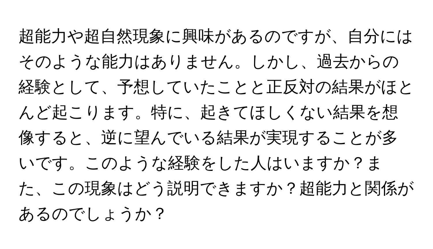 超能力や超自然現象に興味があるのですが、自分にはそのような能力はありません。しかし、過去からの経験として、予想していたことと正反対の結果がほとんど起こります。特に、起きてほしくない結果を想像すると、逆に望んでいる結果が実現することが多いです。このような経験をした人はいますか？また、この現象はどう説明できますか？超能力と関係があるのでしょうか？