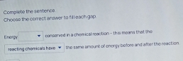 Complete the sentence 
Choose the correct answer to fill each gap. 
Enargy consorved in a chemical reaction - this means that the 
reacting chemicals have the same amount of energy before and after the reaction .