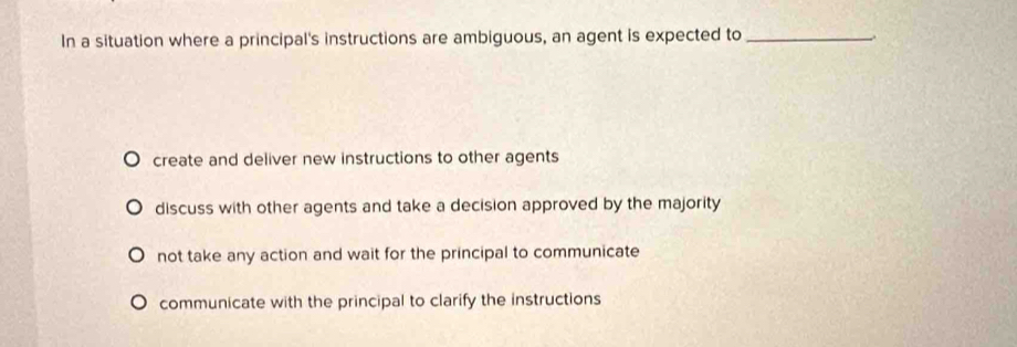 In a situation where a principal's instructions are ambiguous, an agent is expected to_
-.
create and deliver new instructions to other agents
discuss with other agents and take a decision approved by the majority
not take any action and wait for the principal to communicate
communicate with the principal to clarify the instructions