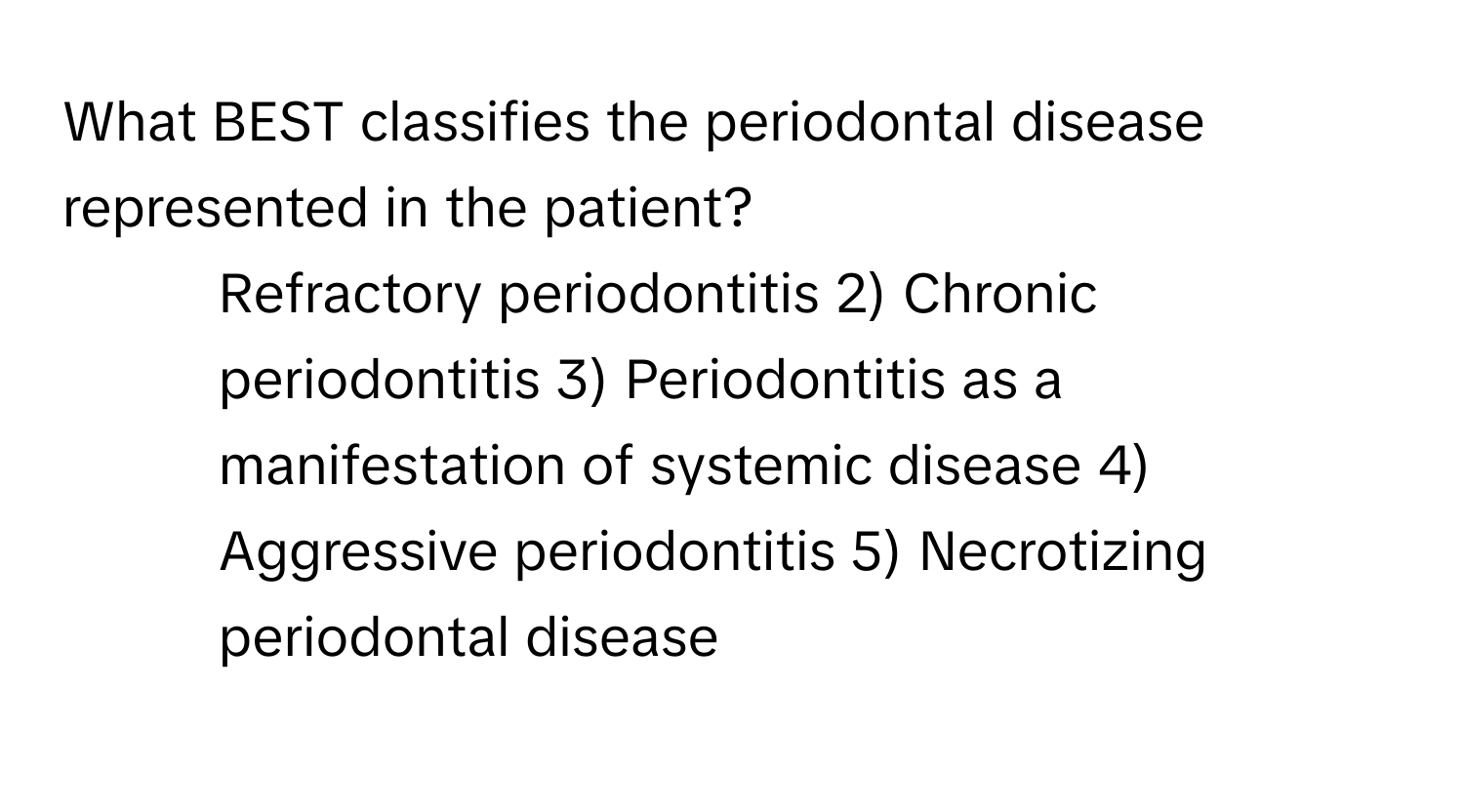 What BEST classifies the periodontal disease represented in the patient?

1) Refractory periodontitis 2) Chronic periodontitis 3) Periodontitis as a manifestation of systemic disease 4) Aggressive periodontitis 5) Necrotizing periodontal disease